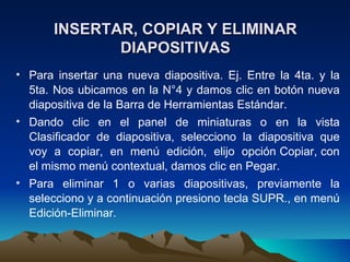 INSERTAR, COPIAR Y ELIMINAR
              DIAPOSITIVAS
• Para insertar una nueva diapositiva. Ej. Entre la 4ta. y la
  5ta. Nos ubicamos en la N°4 y damos clic en botón nueva
  diapositiva de la Barra de Herramientas Estándar.
• Dando clic en el panel de miniaturas o en la vista
  Clasificador de diapositiva, selecciono la diapositiva que
  voy a copiar, en menú edición, elijo opción Copiar, con
  el mismo menú contextual, damos clic en Pegar.
• Para eliminar 1 o varias diapositivas, previamente la
  selecciono y a continuación presiono tecla SUPR., en menú
  Edición-Eliminar.
 