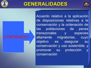 GENERALIDADES

            Acuerdo relativo a la aplicación
            de disposiciones relativas a la
            conservación y la ordenación de
            las poblaciones de peces
            transzonales     y     especies
CONTENIDO   altamente migratorias, cuyo
            objetivo   es    asegurar     su
            conservación y uso sostenible, y
            promover su protección y
            conservación

                                        9
 