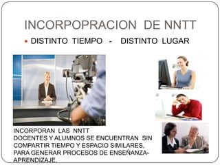 INCORPOPRACION DE NNTT
   DISTINTO TIEMPO -       DISTINTO LUGAR




INCORPORAN LAS NNTT
DOCENTES Y ALUMNOS SE ENCUENTRAN SIN
COMPARTIR TIEMPO Y ESPACIO SIMILARES,
PARA GENERAR PROCESOS DE ENSEÑANZA-
APRENDIZAJE.
 