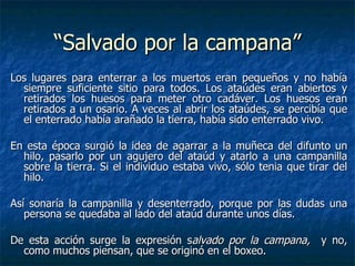 “Salvado por la campana”
Los lugares para enterrar a los muertos eran pequeños y no había
  siempre suficiente sitio para todos. Los ataúdes eran abiertos y
  retirados los huesos para meter otro cadáver. Los huesos eran
  retirados a un osario. A veces al abrir los ataúdes, se percibía que
  el enterrado había arañado la tierra, había sido enterrado vivo.

En esta época surgió la idea de agarrar a la muñeca del difunto un
  hilo, pasarlo por un agujero del ataúd y atarlo a una campanilla
  sobre la tierra. Si el individuo estaba vivo, sólo tenia que tirar del
  hilo.

Así sonaría la campanilla y desenterrado, porque por las dudas una
   persona se quedaba al lado del ataúd durante unos días.

De esta acción surge la expresión salvado por la campana, y no,
  como muchos piensan, que se originó en el boxeo.
 