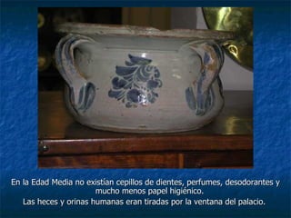 En la Edad Media no existían cepillos de dientes, perfumes, desodorantes y
                       mucho menos papel higiénico.
   Las heces y orinas humanas eran tiradas por la ventana del palacio.
 