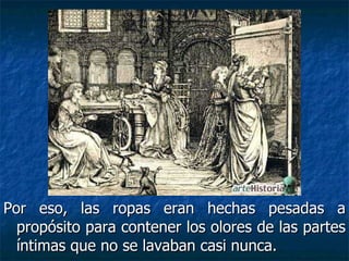 Por eso, las ropas eran hechas pesadas a
  propósito para contener los olores de las partes
  íntimas que no se lavaban casi nunca.
 
