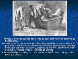 Tampoco la gente se bañaba por la falta de agua corriente y de calor en las
   habitaciones.
Los baños eran tomados en una bañera enorme llena de agua caliente. El
   padre de la familia era el primero en tomarlo, luego los otros hombres
   de la casa por orden de edad, y después las mujeres, también en orden
   de edad. Al final los niños, y los bebés los últimos.
Cuando se llegaba a ellos, se podía perder un bebé dentro del agua de lo
   sucia que estaba.
 