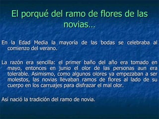 El porqué del ramo de flores de las
                 novias…
En la Edad Media la mayoría de las bodas se celebraba al
  comienzo del verano.

La razón era sencilla: el primer baño del año era tomado en
  mayo, entonces en junio el olor de las personas aun era
  tolerable. Asimismo, como algunos olores ya empezaban a ser
  molestos, las novias llevaban ramos de flores al lado de su
  cuerpo en los carruajes para disfrazar el mal olor.

Así nació la tradición del ramo de novia.
 