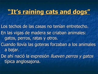 “It’s raining cats and dogs”

Los techos de las casas no tenían entretecho.
En las vigas de madera se criaban animales:
  gatos, perros, ratas y otros.
Cuando llovía las goteras forzaban a los animales
  a bajar.
De ahí nació la expresión llueven perros y gatos
  típica anglosajona.
 