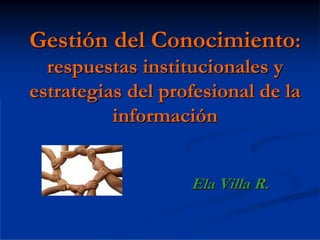 Gestión del Conocimiento:
  respuestas institucionales y
estrategias del profesional de la
          información


                   Ela Villa R.
 