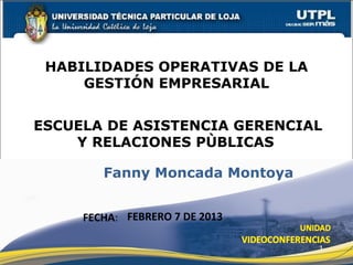 HABILIDADES OPERATIVAS DE LA
     GESTIÓN EMPRESARIAL


ESCUELA DE ASISTENCIA GERENCIAL
    Y RELACIONES PÙBLICAS

        Fanny Moncada Montoya


     FECHA: FEBRERO 7 DE 2013

                                1
 