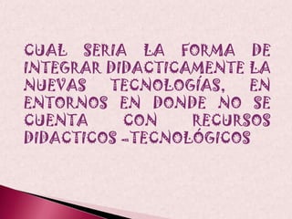 CUAL SERIA LA FORMA DE INTEGRAR DIDACTICAMENTE LA NUEVAS TECNOLOGÍAS, EN ENTORNOS EN DONDE NO SE CUENTA CON RECURSOS DIDACTICOS –TECNOLÓGICOS