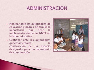 Plantear ante las autoridades de educación y padres de familia la importancia que tiene la implementación de las NNTT en la labor educativaGestionar ante las autoridades gubernamentales la construcción de un espacio designado para un laboratorio de computaciónADMINISTRACION