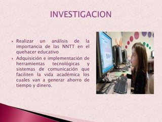 Realizar un análisis de la importancia de las NNTT en el quehacer educativo Adquisición e implementación de herramientas tecnológicas y sistemas de comunicación que faciliten la vida académica los cuales van a generar ahorro de tiempo y dinero.INVESTIGACION