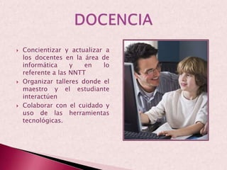 Concientizar y actualizar a los docentes en la área de informática y en lo referente a las NNTTOrganizar talleres donde el maestro y el estudiante interactúenColaborar con el cuidado y uso de las herramientas tecnológicas.DOCENCIA