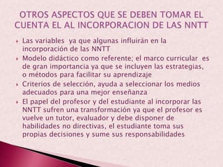 Las variables  ya que algunas influirán en la incorporación de las NNTTModelo didáctico como referente; el marco curricular  es de gran importancia ya que se incluyen las estrategias, o métodos para facilitar su aprendizajeCriterios de selección, ayuda a seleccionar los medios adecuados para una mejor enseñanzaEl papel del profesor y del estudiante al incorporar las NNTT sufren una transformación ya que el profesor es vuelve un tutor, evaluador y debe disponer de habilidades no directivas, el estudiante toma sus propias decisiones y sume sus responsabilidadesOTROS ASPECTOS QUE SE DEBEN TOMAR EL CUENTA EL AL INCORPORACION DE LAS NNTT
