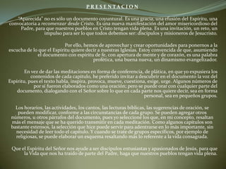 P R E S E N T A C I O N    “Aparecida” no es sólo un documento coyuntural. Es una gracia, una efusión del Espíritu, una convocatoria a recomenzar desde Cristo. Es una nueva manifestación del amor misericordioso del Padre, para que nuestros pueblos en Cristo tengan vida plena. Es una invitación, un reto, un impulso para ser lo que todos debemos ser: discípulos y misioneros de Jesucristo.     		Por ello, hemos de aprovechar y crear oportunidades para ponernos a la escucha de lo que el Espíritu quiere decir a nuestras Iglesias. Estoy convencida de que, asumiendo el documento con espíritu de fe, con apertura de mente y de corazón, es una palabra profética, una buena nueva, un dinamismo evangelizador.  En vez de dar las meditaciones en forma de conferencia, de plática, en que yo expusiera los contenidos de cada capítulo, he preferido invitar a descubrir en el documento la voz del Espíritu, pues el texto habla, inspira, provoca, mueve, cuestiona, exige, urge. Algunos números de por sí fueron elaborados como una oración; pero se puede orar con cualquier parte del documento, dialogando con el Señor sobre lo que en cada parte nos quiere decir, sea en forma personal, sea en pequeños grupos.     Los horarios, las actividades, los cantos, las lecturas bíblicas, las sugerencias de oración, se pueden modificar, conforme a las circunstancias de cada grupo. Se pueden agregar otros números, u otros párrafos del documento, pues yo seleccioné los que, en mi concepto, resaltan más el mensaje que se ha querido transmitir en cada meditación. Como algunos capítulos son bastante extensos, la selección que hice puede servir para adentrarse en lo más importante, sin necesidad de leer todo el capítulo. Y cuando se trate de grupos específicos, por ejemplo de religiosas, se puede elaborar un esquema resaltando más lo referente a la vida consagrada.  Que el Espíritu del Señor nos ayude a ser discípulos entusiastas y apasionados de Jesús, para que la Vida que nos ha traído de parte del Padre, haga que nuestros pueblos tengan vida plena.    