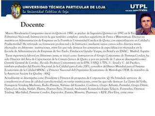 www.corporacionq.com Docente Mauro Rivadeneira Campuzano nació en Quito en 1966, se graduó de Ingeniero Químico en 1992 en la Escuela Politécnica Nacional, Institución en la que también completó  estudios superiores de Física y Matemáticas. Efectuó su maestría en Administración de Empresas en la Pontificia Universidad Católica de Quito, con especialización en Calidad y Productividad. Ha reforzado su formación profesional y de Instructor, mediante varios cursos sobre diversos temas efectuados en diferentes  instituciones, entre los que vale destacar los seminarios de especialización efectuados en la Escuela de Administración de Empresas de Sao Paulo, Fundación Getulio Vargas, en Brasil y en ENAC,  Madrid, España. Tiene experiencia laboral en diferentes áreas; se inició como Instructor en el Grupo Corporativo de Pinturas Condor, ha sido Director del Área de Capacitación de la Cámara Junior de Quito, y por un período de 7 años se desempeñó como Gerente General de Cevidec. Ha sido Profesor Universitario en la EPN, USFQ, UTPL, U. Israel y U. del Pacífico,  también evaluador del Premio Nacional de la Calidad para el año 2001, consultor del Banco Mundial para el Sistema Ecuatoriano de la Calidad MNAC. y Director Nacional del Organismo Ecuatoriano de Metrología OEM. Es miembro de la American Society for Quality - ASQ Actualmente se desempeña como Presidente y Director de proyectos de Corporación  Q.  Ha brindado servicios  de consultoría en el área de calidad y productividad, en varias instituciones, entre las que vale destacar: La Llama del Valle, Franquicia Vending Machines, Radio Planeta, Nabisco del Ecuador, Confiteca, Grupo Arbusta, Parmalat, Grupo Difare, Óptica Los Andes, Netlab, Plastex, Doerun Perú, Domizil, Andinatel, Ecuatechnologies Telecos, Ponteselva, Overseas Trading. Más Salud, Pinturas Condor, Expocolor, Pintres, Minerva, Pharmacy`s RDF, Flor Eloy, entre otras  