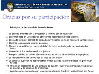 Gracias por su participación Principios de la calidad de Kaoru Ishikawa 1. La calidad empieza con la educación y termina con la educación.  2. El primer paso en la calidad es conocer las necesidades de los clientes.  3. El estado ideal del control de calidad ocurre cuando ya no es necesaria la inspección.  4. Eliminar la causa raíz y no los síntomas.  5. El control de calidad es responsabilidad de todos los trabajadores y en todas las áreas.  6. No confundir los medios con los objetivos.  7. Ponga la calidad en primer término y dirija su vista a las utilidades a largo plazo.  8. La mercadotecnia es la entrada y salida de la calidad.  9. La gerencia superior no debe mostrar enfado cuando sus subordinados les presenten hechos.  10. 95% de los problemas de una empresa se pueden resolver con simples herramientas de análisis y de solución de problemas.  11. Aquellos datos que no tengan información dispersa (es decir, variabilidad) son falsos  www.corporacionq.com 