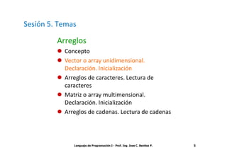 Sesión 5. Temas

         Arreglos
           Concepto
           Vector o array unidimensional.
           Declaración. Inicialización
           Arreglos de caracteres. Lectura de
           caracteres
           Matriz o array multimensional.
           Declaración. Inicialización
           Arreglos de cadenas. Lectura de cadenas




              Lenguaje de Programación I - Prof. Ing. Jose C. Benitez P.   5
 