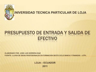 UNIVERSIDAD TECNICA PARTICULAR DE LOJA Presupuesto de entrada y salida de efectivo ELABORADO POR: JOSE LUIS HERRERA DIAZ FUENTE: LLUVIA DE IDEAS PROFESIONALES EN FORMACION SEXTO CICLO BANCA Y FINANZAS – UTPL   LOJA – ECUADOR 2011 