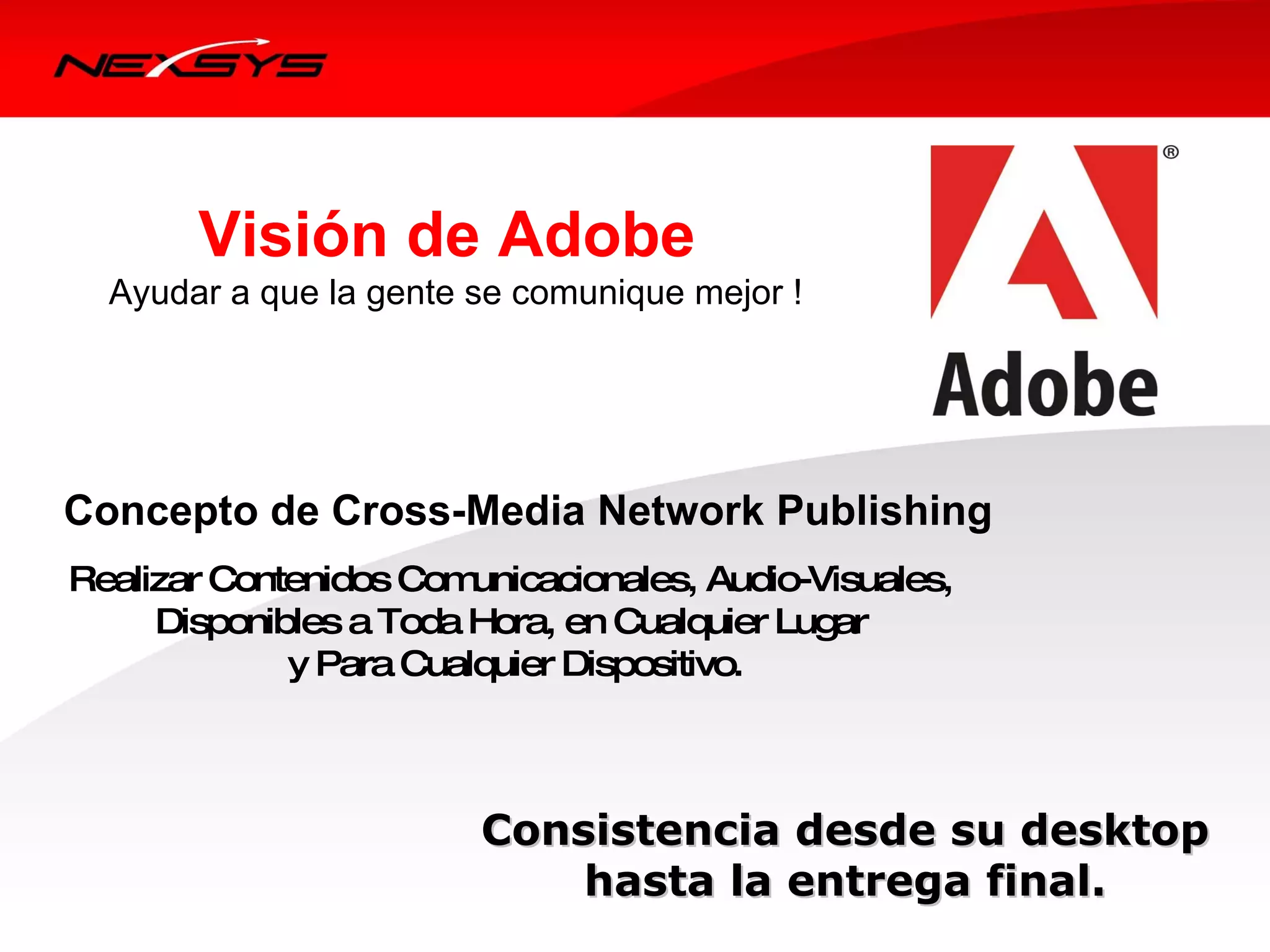 Visión de Adobe
  Ayudar a que la gente se comunique mejor !




Concepto de Cross-Media Network Publishing
Realizar Contenidos Com unicacionales, Audio-Visuales,
     Disponibles a Toda Hora, en Cualquier Lugar
             y Para Cualquier Dispositivo.



                         Consistencia desde su desktop
                             hasta la entrega final.
 