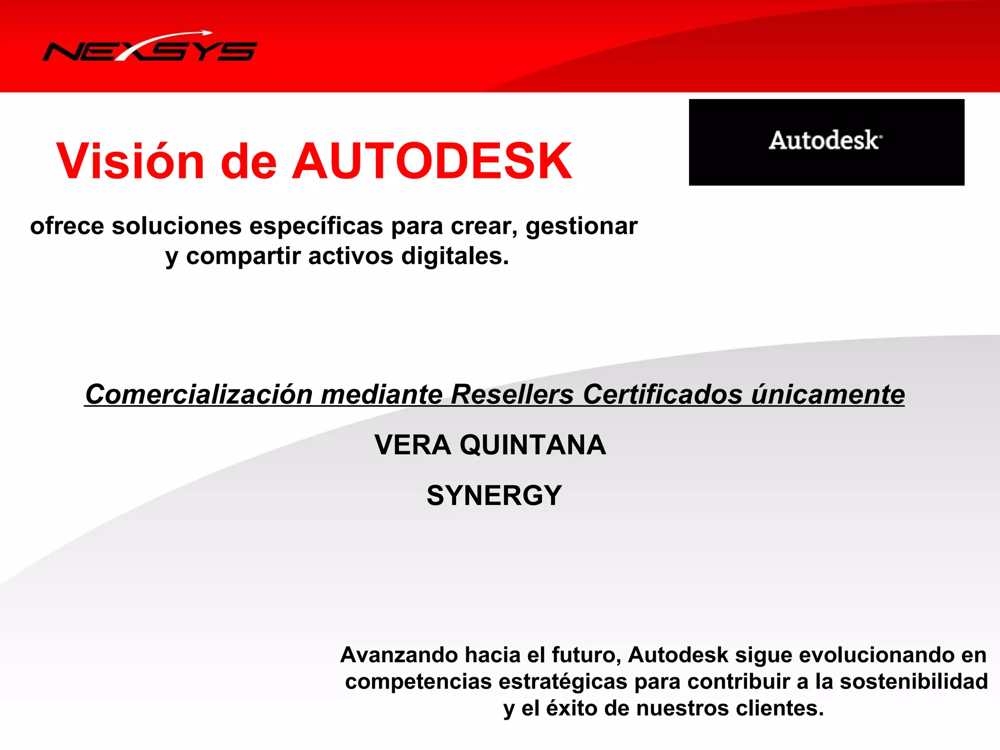 Visión de AUTODESK
                        
ofrece soluciones específicas para crear, gestionar
           y compartir activos digitales.




    Comercialización mediante Resellers Certificados únicamente
                             VERA QUINTANA
                                  SYNERGY




                          Avanzando hacia el futuro, Autodesk sigue evolucionando en
                          competencias estratégicas para contribuir a la sostenibilidad
                                       y el éxito de nuestros clientes.
 