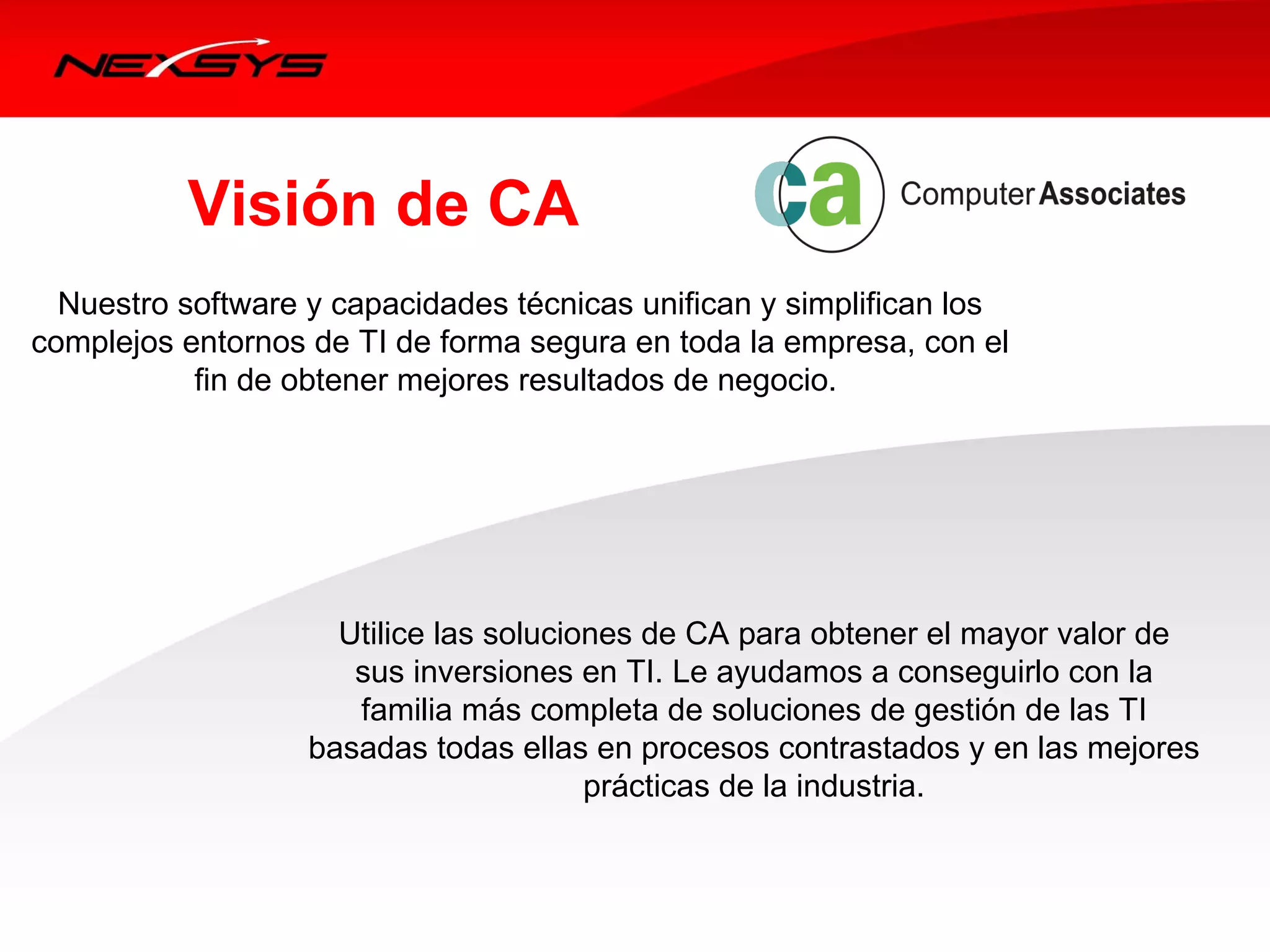 Visión de CA
  Nuestro software y capacidades técnicas unifican y simplifican los 
complejos entornos de TI de forma segura en toda la empresa, con el 
           fin de obtener mejores resultados de negocio. 




                     Utilice las soluciones de CA para obtener el mayor valor de 
                      sus inversiones en TI. Le ayudamos a conseguirlo con la 
                      familia más completa de soluciones de gestión de las TI 
                   basadas todas ellas en procesos contrastados y en las mejores 
                                        prácticas de la industria. 
 