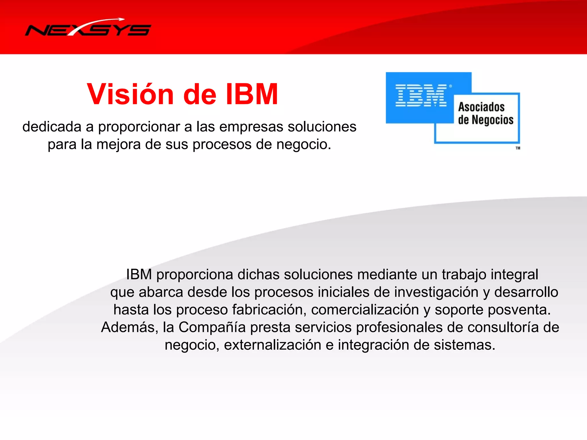 Visión de IBM
dedicada a proporcionar a las empresas soluciones
    para la mejora de sus procesos de negocio. 




                IBM proporciona dichas soluciones mediante un trabajo integral
             que abarca desde los procesos iniciales de investigación y desarrollo
              hasta los proceso fabricación, comercialización y soporte posventa. 
           Además, la Compañía presta servicios profesionales de consultoría de 
                      negocio, externalización e integración de sistemas. 
 