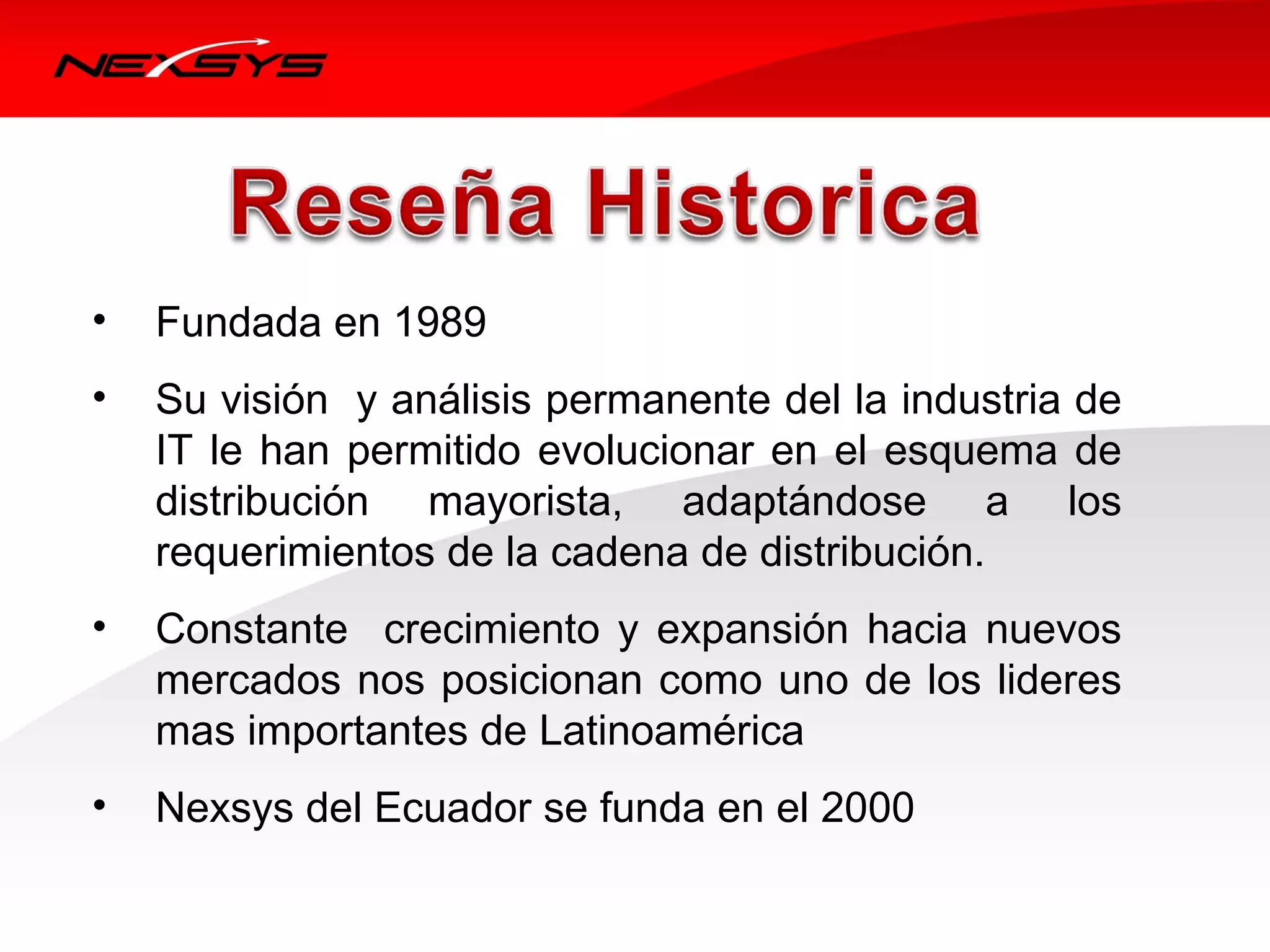 •   Fundada en 1989 
•   Su visión  y análisis permanente del la industria de 
    IT  le  han  permitido  evolucionar  en  el  esquema  de 
    distribución  mayorista,  adaptándose  a  los 
    requerimientos de la cadena de distribución. 
•   Constante    crecimiento  y  expansión  hacia  nuevos 
    mercados nos posicionan como uno de los lideres 
    mas importantes de Latinoamérica
•   Nexsys del Ecuador se funda en el 2000
 