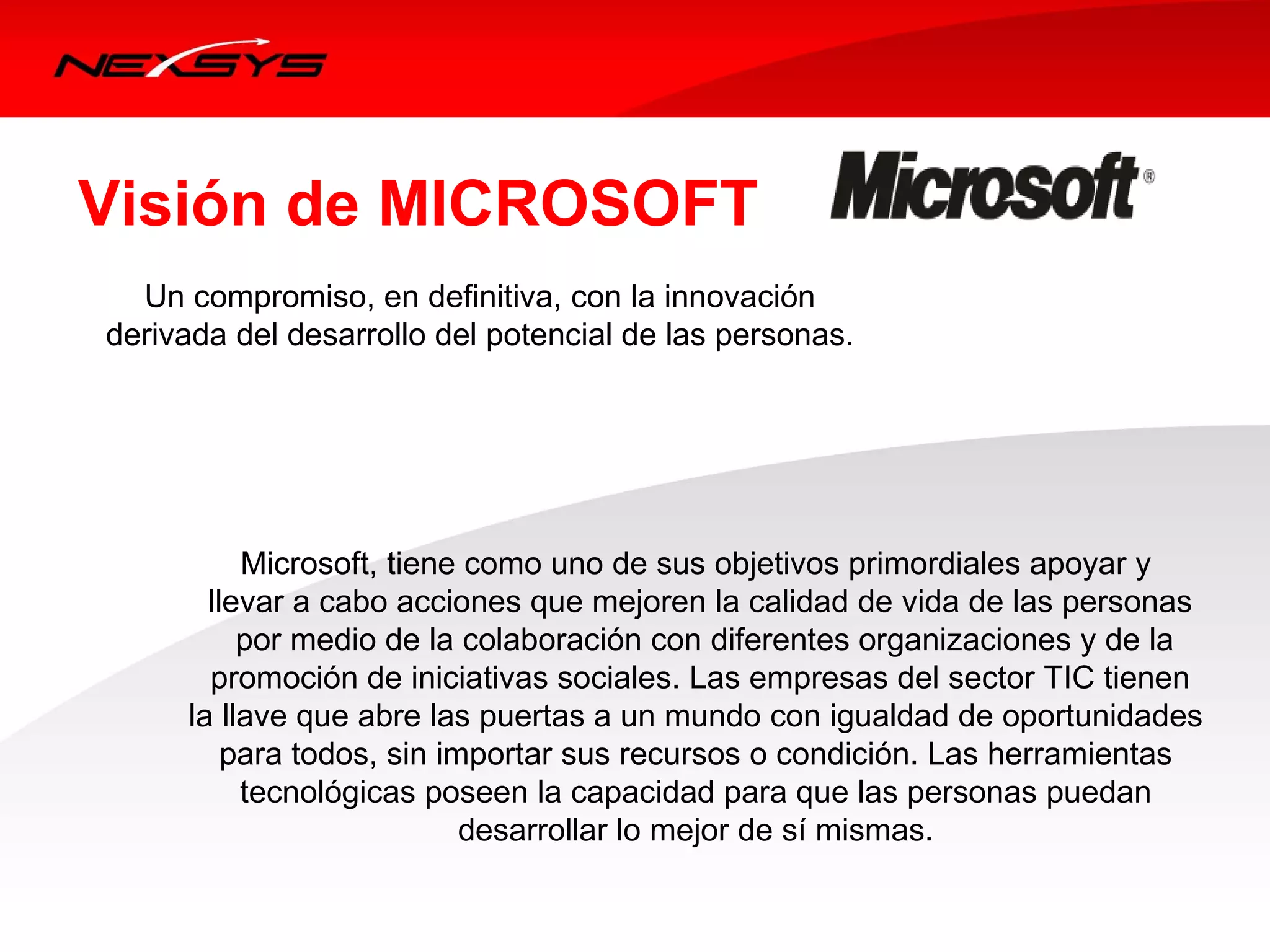 Visión de MICROSOFT
  Un compromiso, en definitiva, con la innovación 
derivada del desarrollo del potencial de las personas. 




           Microsoft, tiene como uno de sus objetivos primordiales apoyar y 
        llevar a cabo acciones que mejoren la calidad de vida de las personas
           por medio de la colaboración con diferentes organizaciones y de la
        promoción de iniciativas sociales. Las empresas del sector TIC tienen 
      la llave que abre las puertas a un mundo con igualdad de oportunidades 
          para todos, sin importar sus recursos o condición. Las herramientas 
           tecnológicas poseen la capacidad para que las personas puedan 
                            desarrollar lo mejor de sí mismas. 
 