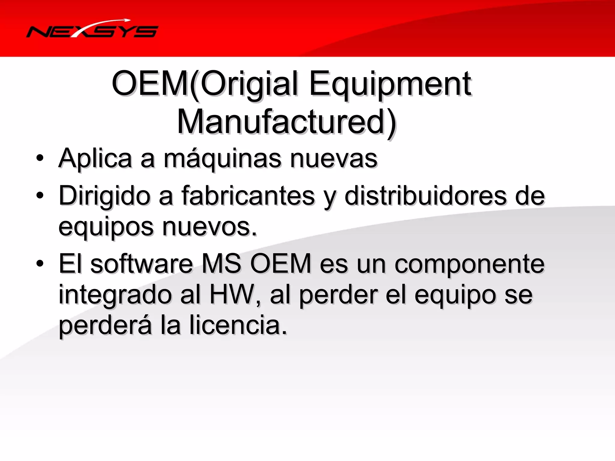 OEM(Origial Equipment 
         Manufactured) 
• Aplica a máquinas nuevas
• Dirigido a fabricantes y distribuidores de 
  equipos nuevos.
• El software MS OEM es un componente 
  integrado al HW, al perder el equipo se 
  perderá la licencia.
 