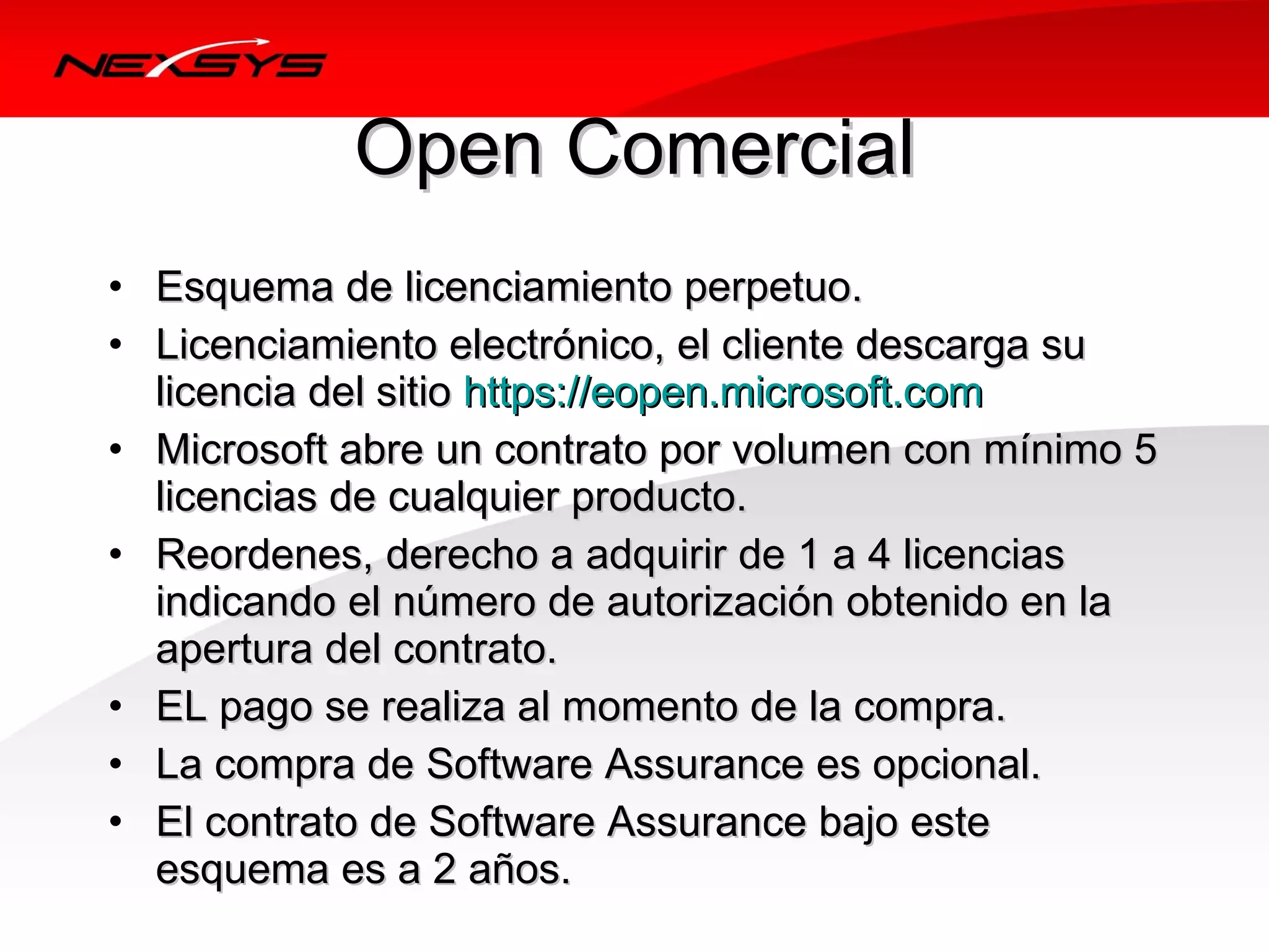 Open Comercial
• Esquema de licenciamiento perpetuo.
• Licenciamiento electrónico, el cliente descarga su 
  licencia del sitio https://eopen.microsoft.com
• Microsoft abre un contrato por volumen con mínimo 5 
  licencias de cualquier producto.
• Reordenes, derecho a adquirir de 1 a 4 licencias 
  indicando el número de autorización obtenido en la 
  apertura del contrato.
• EL pago se realiza al momento de la compra.
• La compra de Software Assurance es opcional.
• El contrato de Software Assurance bajo este 
  esquema es a 2 años.
 