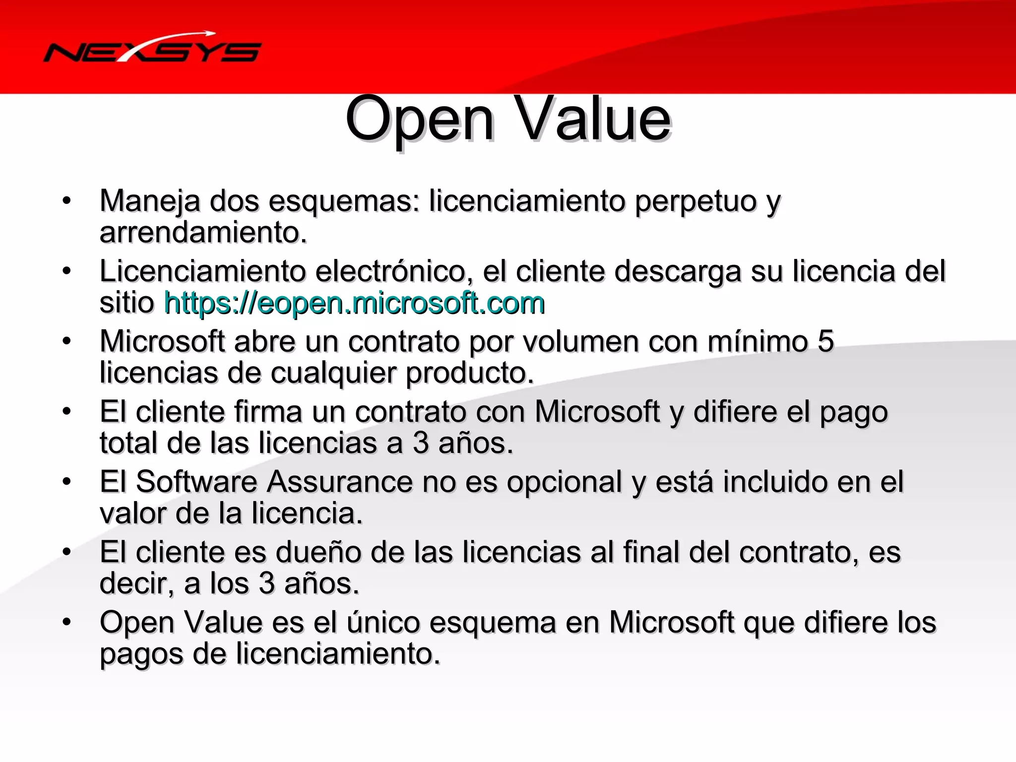 Open Value
• Maneja dos esquemas: licenciamiento perpetuo y 
  arrendamiento.
• Licenciamiento electrónico, el cliente descarga su licencia del 
  sitio https://eopen.microsoft.com
• Microsoft abre un contrato por volumen con mínimo 5 
  licencias de cualquier producto.
• El cliente firma un contrato con Microsoft y difiere el pago 
  total de las licencias a 3 años.
• El Software Assurance no es opcional y está incluido en el 
  valor de la licencia.
• El cliente es dueño de las licencias al final del contrato, es 
  decir, a los 3 años.
• Open Value es el único esquema en Microsoft que difiere los 
  pagos de licenciamiento.
 