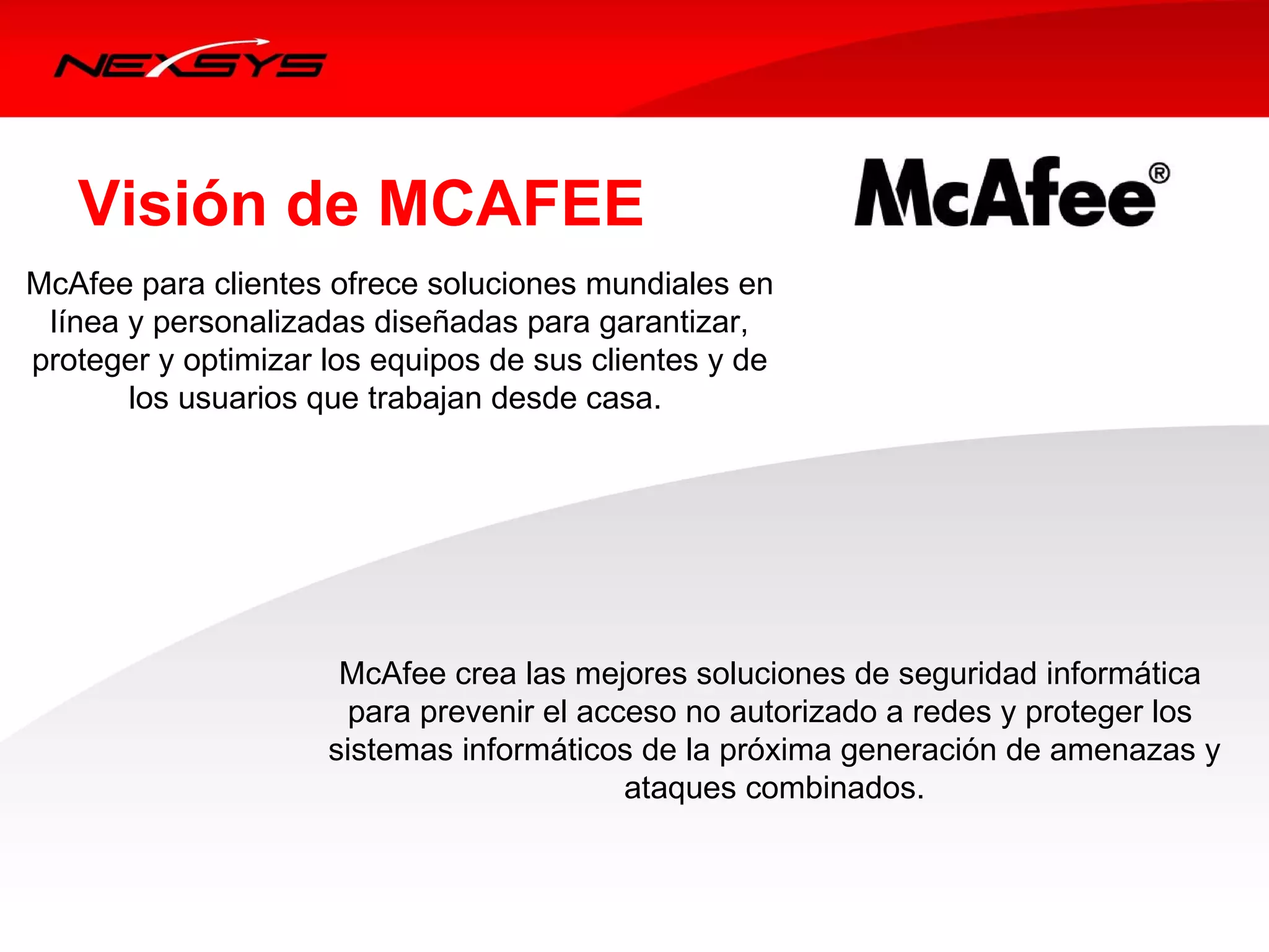Visión de MCAFEE
McAfee para clientes ofrece soluciones mundiales en 
 línea y personalizadas diseñadas para garantizar, 
proteger y optimizar los equipos de sus clientes y de 
       los usuarios que trabajan desde casa. 




                      McAfee crea las mejores soluciones de seguridad informática 
                       para prevenir el acceso no autorizado a redes y proteger los 
                     sistemas informáticos de la próxima generación de amenazas y
                                           ataques combinados. 
 