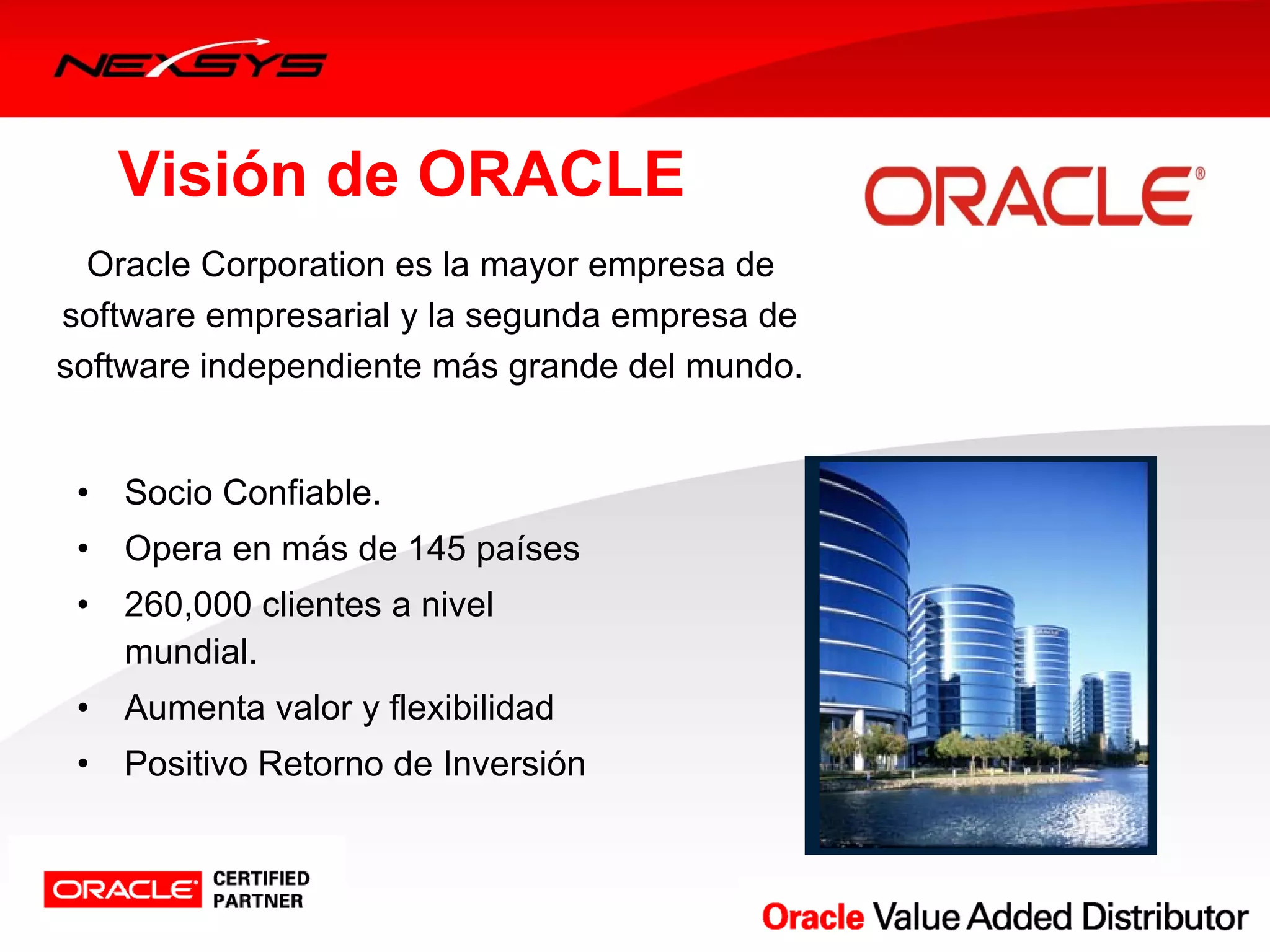 Visión de ORACLE
  Oracle Corporation es la mayor empresa de 
software empresarial y la segunda empresa de 
software independiente más grande del mundo.


 •   Socio Confiable.
 •   Opera en más de 145 países
 •   260,000 clientes a nivel 
     mundial.
 •   Aumenta valor y flexibilidad 
 •   Positivo Retorno de Inversión
 