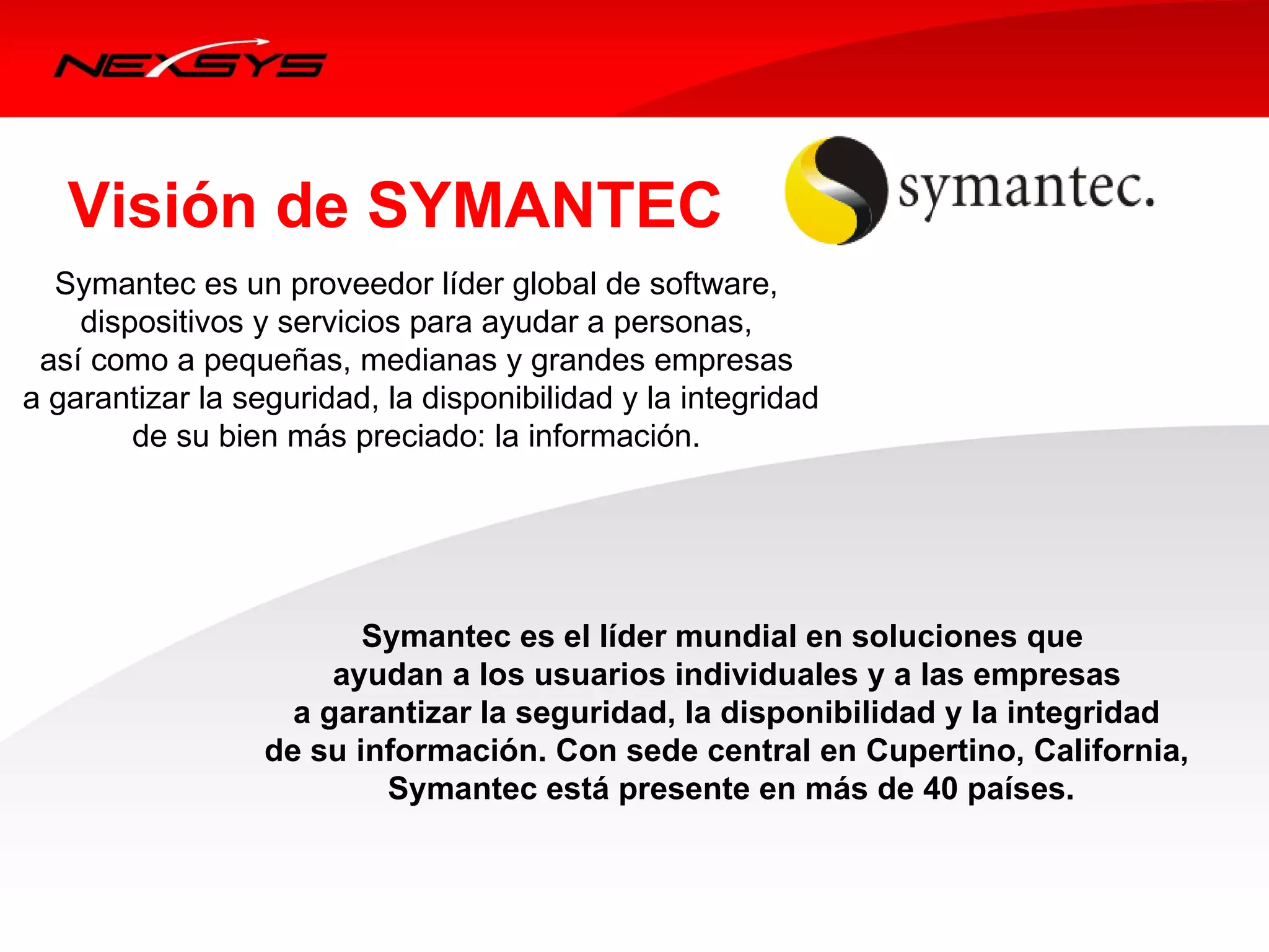 Visión de SYMANTEC
   Symantec es un proveedor líder global de software,
     dispositivos y servicios para ayudar a personas, 
  así como a pequeñas, medianas y grandes empresas
 a garantizar la seguridad, la disponibilidad y la integridad
         de su bien más preciado: la información. 




                         Symantec es el líder mundial en soluciones que
                       ayudan a los usuarios individuales y a las empresas
                    a garantizar la seguridad, la disponibilidad y la integridad
                  de su información. Con sede central en Cupertino, California,
                          Symantec está presente en más de 40 países.
 