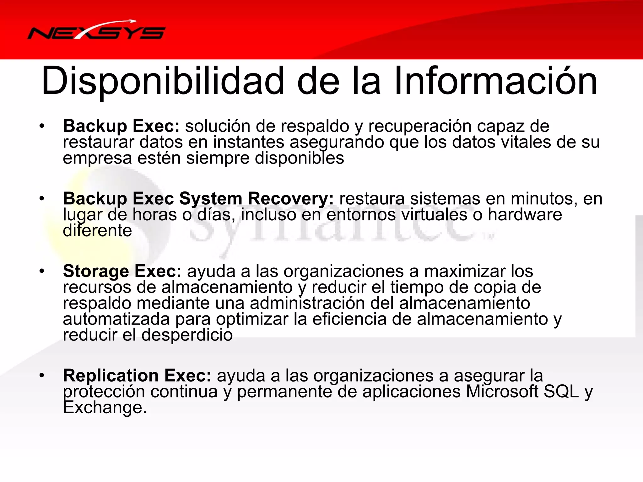 Disponibilidad de la Información
•   Backup Exec: solución de respaldo y recuperación capaz de 
    restaurar datos en instantes asegurando que los datos vitales de su 
    empresa estén siempre disponibles

•   Backup Exec System Recovery: restaura sistemas en minutos, en 
    lugar de horas o días, incluso en entornos virtuales o hardware 
    diferente 

•   Storage Exec: ayuda a las organizaciones a maximizar los 
    recursos de almacenamiento y reducir el tiempo de copia de 
    respaldo mediante una administración del almacenamiento 
    automatizada para optimizar la eficiencia de almacenamiento y 
    reducir el desperdicio 

•   Replication Exec: ayuda a las organizaciones a asegurar la 
    protección continua y permanente de aplicaciones Microsoft SQL y 
    Exchange. 
 