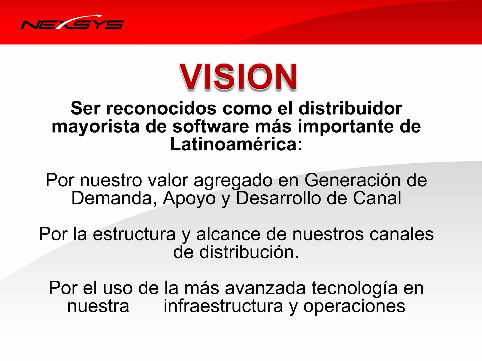 Ser reconocidos como el distribuidor
 mayorista de software más importante de
             Latinoamérica:
Por nuestro valor agregado en Generación de 
  Demanda, Apoyo y Desarrollo de Canal
Por la estructura y alcance de nuestros canales 
                 de distribución.
 Por el uso de la más avanzada tecnología en 
   nuestra     infraestructura y operaciones
 