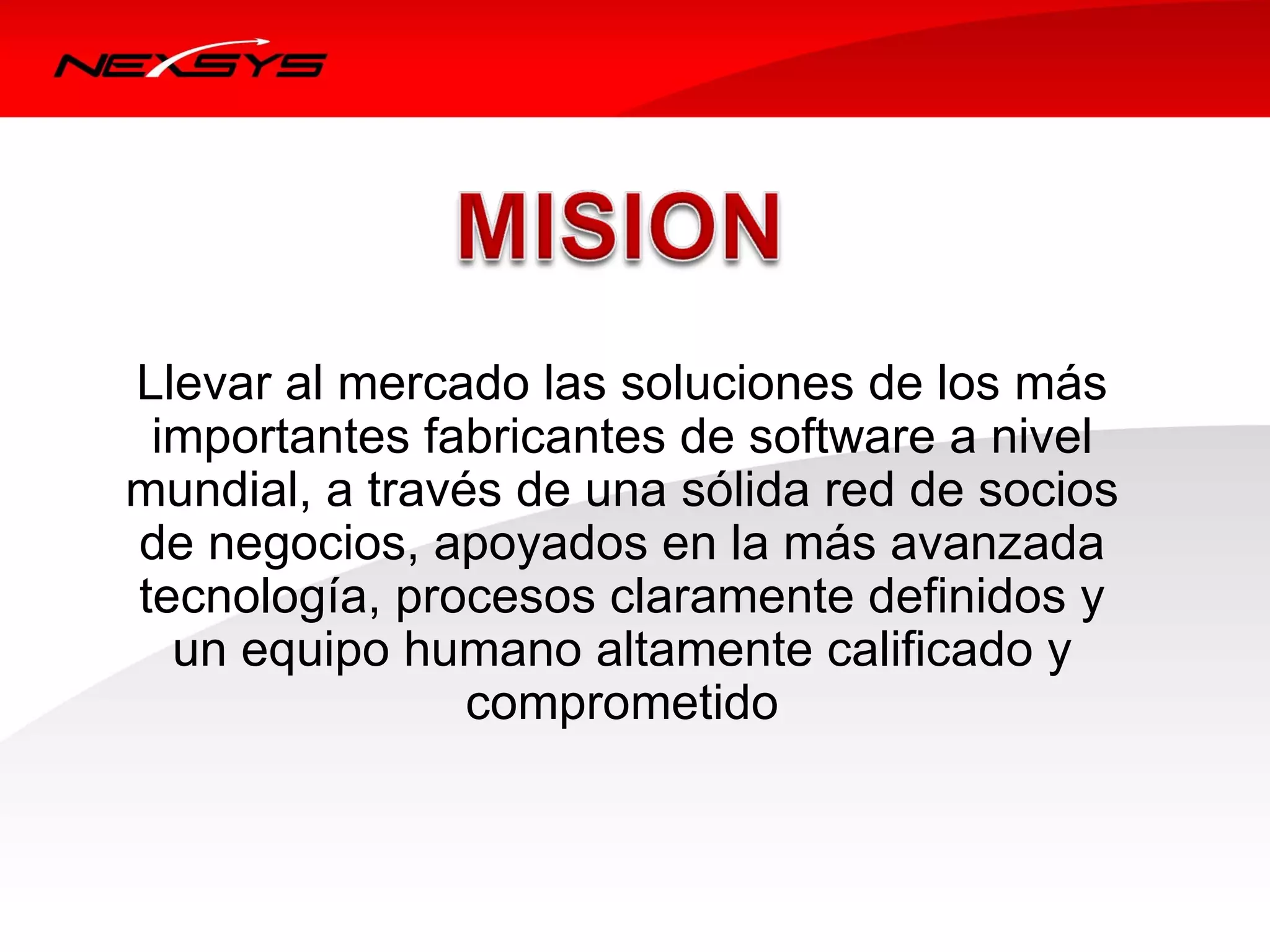 Llevar al mercado las soluciones de los más 
     importantes fabricantes de software a nivel 
    mundial, a través de una sólida red de socios 
    de negocios, apoyados en la más avanzada 
    tecnología, procesos claramente definidos y 
      un equipo humano altamente calificado y 
                    comprometido



 
 