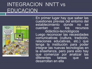 INTEGRACION  NNTT vs EDUCACIONEn primer lugar hay que saber las cuestiones previas del entorno del establecimiento donde no se cuentan con los recursos didáctico-tecnológicosLuego reconocer las necesidades comunicativas (cultura, tradición, relaciones educativas, etc.) que tenga la institución para poder integrar las nuevas tecnologías en la enseñanza, pero para esto hay que comenzar por analizar las diferentes tareas que se desarrollan en ella
