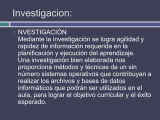 Investigacion:NVESTIGACIÓNMediante la investigación se logra agilidad y rapidez de información requerida en la planificación y ejecución del aprendizaje.Una investigación bien elaborada nos proporciona métodos y técnicas de un sin número sistemas operativos que contribuyan a realizar los archivos y bases de datos informáticos que podrán ser utilizados en el aula, para lograr el objetivo curricular y el éxito esperado.