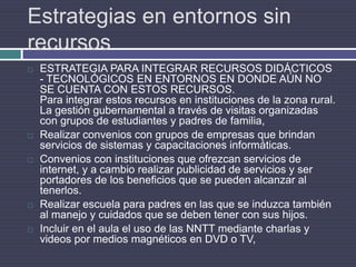 Estrategias en entornos sin recursosESTRATEGIA PARA INTEGRAR RECURSOS DIDÁCTICOS - TECNOLÓGICOS EN ENTORNOS EN DONDE AÚN NO SE CUENTA CON ESTOS RECURSOS.Para integrar estos recursos en instituciones de la zona rural.La gestión gubernamental a través de visitas organizadas con grupos de estudiantes y padres de familia,Realizar convenios con grupos de empresas que brindan servicios de sistemas y capacitaciones informáticas.Convenios con instituciones que ofrezcan servicios de internet, y a cambio realizar publicidad de servicios y ser portadores de los beneficios que se pueden alcanzar al tenerlos.Realizar escuela para padres en las que se induzca también al manejo y cuidados que se deben tener con sus hijos.Incluir en el aula el uso de las NNTT mediante charlas y videos por medios magnéticos en DVD o TV,