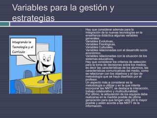 Variables para la gestión y estrategiasHay que considerar además para la integración de la nuevas tecnologías en la enseñanza didáctica algunas variables generales:Variables Evolutivas,.Variables Fisiológicas, Variables Culturales, Variables relacionadas con el desarrollo socio económico, Variables relacionadas con la situación de los sistemas educativos, Hay que considerar los criterios de selección para la toma de decisiones sobre los medios, es decir las características de los alumnos, las características comunicativas del medio, como se relacionan con los objetivos y el tipo de metodología que se haya diseñado por el profesor.Un aspecto más a considerar es la metodología a utilizar y en la que intenta incorporar las NNTT, se destaca la interacción, trabajo colaborativo y multiculturalidad.Por último, la adquisición de los equipos debe realizarse en la medida posible de última generación para que tengan vida útil lo mayor posible y estén acorde a las NNTT de la información. 