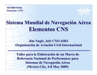 SIP/2009-NE/06
Elementos - CNS




Sistema Mundial de Navegación Aérea
                  Elementos CNS
               Jim Nagle, Jefe CNS/AIRS
       Organización de Aviación Civil Internacional

        Taller para la Elaboración de un Marco de
        Referencia Nacional de Performance para
              Sistemas de Navegación Aérea
               (Mexico City, 4-8 May 2009)
 