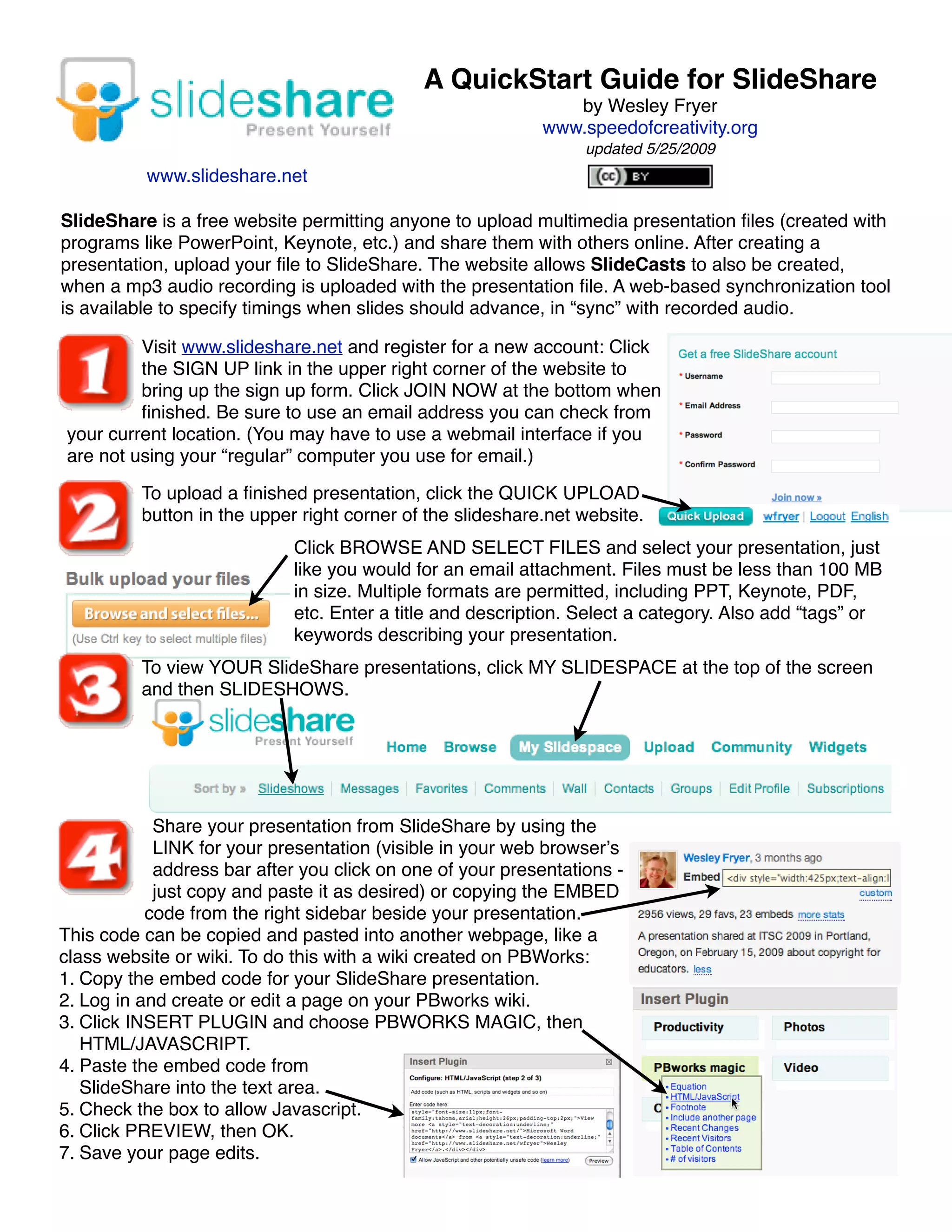 A QuickStart Guide for SlideShare
                                                               by Wesley Fryer
                                                            www.speedofcreativity.org
                                                                 updated 5/25/2009
          www.slideshare.net

SlideShare is a free website permitting anyone to upload multimedia presentation ﬁles (created with
programs like PowerPoint, Keynote, etc.) and share them with others online. After creating a
presentation, upload your ﬁle to SlideShare. The website allows SlideCasts to also be created,
when a mp3 audio recording is uploaded with the presentation ﬁle. A web-based synchronization tool
is available to specify timings when slides should advance, in “sync” with recorded audio.

         Visit www.slideshare.net and register for a new account: Click
         the SIGN UP link in the upper right corner of the website to
         bring up the sign up form. Click JOIN NOW at the bottom when
         ﬁnished. Be sure to use an email address you can check from
your current location. (You may have to use a webmail interface if you
are not using your “regular” computer you use for email.)

          To upload a ﬁnished presentation, click the QUICK UPLOAD
          button in the upper right corner of the slideshare.net website.
                             Click BROWSE AND SELECT FILES and select your presentation, just
                             like you would for an email attachment. Files must be less than 100 MB
                             in size. Multiple formats are permitted, including PPT, Keynote, PDF,
                             etc. Enter a title and description. Select a category. Also add “tags” or
                             keywords describing your presentation.
          To view YOUR SlideShare presentations, click MY SLIDESPACE at the top of the screen
          and then SLIDESHOWS.




            Share your presentation from SlideShare by using the
            LINK for your presentation (visible in your web browserʼs
            address bar after you click on one of your presentations -
            just copy and paste it as desired) or copying the EMBED
           code from the right sidebar beside your presentation.
This code can be copied and pasted into another webpage, like a
class website or wiki. To do this with a wiki created on PBWorks:
1. Copy the embed code for your SlideShare presentation.
2. Log in and create or edit a page on your PBworks wiki.
3. Click INSERT PLUGIN and choose PBWORKS MAGIC, then
   HTML/JAVASCRIPT.
4. Paste the embed code from
   SlideShare into the text area.
5. Check the box to allow Javascript.
6. Click PREVIEW, then OK.
7. Save your page edits.
 