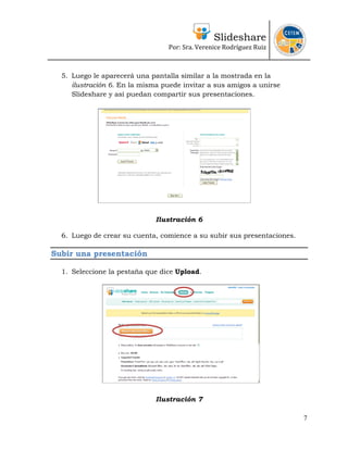 Slideshare
                                 Por: Sra. Verenice Rodríguez Ruiz 
                                                                          


  5. Luego le aparecerá una pantalla similar a la mostrada en la
     ilustración 6. En la misma puede invitar a sus amigos a unirse
     Slideshare y así puedan compartir sus presentaciones.




                              Ilustración 6

  6. Luego de crear su cuenta, comience a su subir sus presentaciones.

Subir una presentación

  1. Seleccione la pestaña que dice Upload.




                              Ilustración 7

                                                                         7
 