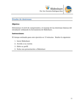 Slideshare
                                   Por: Sra. Verenice Rodríguez Ruiz 
                                                                                



Prueba de destrezas

Objetivo:

Determinar el nivel de comprensión y el manejo de las destrezas básicas del
estudiante utilizando la herramienta de Slideshare.

Instrucciones:

El tiempo estimado para este ejercicio es 15 minutos. Realice lo siguiente:

   1. Inicie Slideshare
   2. Acceda a su cuenta
   3. Edite su perfil
   4. Suba una presentación a Slideshare




                                                                              11
 