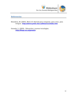 Slideshare
                                   Por: Sra. Verenice Rodríguez Ruiz 
                                                                             


Referencias

Benedicto, M. (2007). Web 2.0: libertad para compartir, para crear, para
     integrar. http://alerce.pntic.mec.es/bmarco1/index.htm


Gonzalo, L. (2005). Educación y nuevas tecnologías.
     http://blogs.ua.es/gonzalo




                                                                           12
 