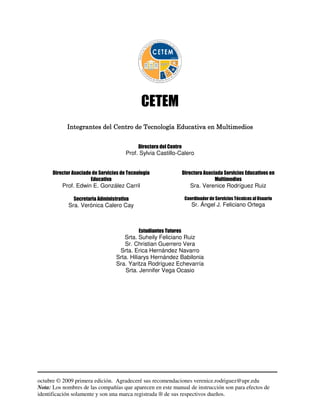 CETEM
            Integrantes del Centro de Tecnología Educativa en Multimedios


                                            Directora del Centro
                                       Prof. Sylvia Castillo-Calero


      Director Asociado de Servicios de Tecnología                 Directora Asociada Servicios Educativos en
                       Educativa                                                  Multimedios
          Prof. Edwin E. González Carril                              Sra. Verenice Rodríguez Ruiz

               Secretaria Administrativa                            Coordinador de Servicios Técnicos al Usuario
             Sra. Verónica Calero Cay                                  Sr. Ángel J. Feliciano Ortega



                                             Estudiantes Tutores
                                     Srta. Suheily Feliciano Ruiz
                                     Sr. Christian Guerrero Vera
                                   Srta. Erica Hernández Navarro
                                  Srta. Hiliarys Hernández Babilonia
                                  Sra. Yaritza Rodríguez Echevarría
                                      Srta. Jennifer Vega Ocasio




octubre © 2009 primera edición. Agradeceré sus recomendaciones verenice.rodriguez@upr.edu
Nota: Los nombres de las compañías que aparecen en este manual de instrucción son para efectos de
identificación solamente y son una marca registrada ® de sus respectivos dueños.
 