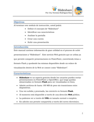 Slideshare
                                        Por: Sra. Verenice Rodríguez Ruiz 
                                                                               



Objetivos
Al terminar este módulo de instrucción, usted podrá:
             •   Definir el concepto de “Slideshare”
             •   Identificar sus características
             •   Analizar la pantalla
             •   Crear una cuenta
             •   Subir una presentación

Introducción
Este manual contiene información de gran utilidad en el proceso de subir

presentaciones a “Slideshare”. Este servicio Web gratuito que se utiliza ya

que permite compartir presentaciones en PowerPoint, convirtiendo éstas a

formato Flash y quedando las mismas disponibles desde un enlace de

visualización dentro de la Web se conoce como “Slideshare”.


Características
   •   Slideshare es un espacio gratuito donde los usuarios pueden enviar
       presentaciones en PowerPoint u OpenOffice, que luego quedan
       almacenadas en formato Flash para ser visualizadas en línea.
   •   Admite archivos de hasta 100 MB de peso sin transiciones entre
       diapositivas.
   •   Una vez subida y procesada, las convierte en formato Flash.
   •   Al momento está disponible a través de una dirección Web pública.
   •   La podemos ver a través del URL en tamaño normal o completo.
   •   En adición nos permite compartirla a través del correo electrónico.




                                                                              2
 