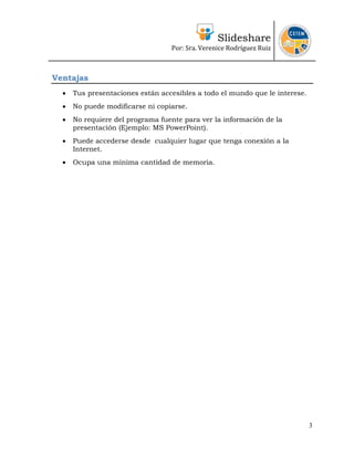 Slideshare
                                  Por: Sra. Verenice Rodríguez Ruiz 
                                                                              


Ventajas
  •   Tus presentaciones están accesibles a todo el mundo que le interese.
  •   No puede modificarse ni copiarse.
  •   No requiere del programa fuente para ver la información de la
      presentación (Ejemplo: MS PowerPoint).
  •   Puede accederse desde cualquier lugar que tenga conexión a la
      Internet.
  •   Ocupa una mínima cantidad de memoria.




                                                                             3
 
