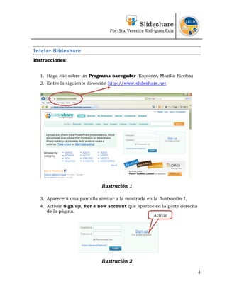 Slideshare
                                  Por: Sra. Verenice Rodríguez Ruiz 
                                                                           



Iniciar Slideshare
Instrucciones:


  1. Haga clic sobre un Programa navegador (Explorer, Mozilla Firefox)
  2. Entre la siguiente dirección http://www.slideshare.net




                              Ilustración 1

  3. Aparecerá una pantalla similar a la mostrada en la Ilustración 1.
  4. Activar Sign up, For a new account que aparece en la parte derecha
     de la página.
                                                   Activar




                              Ilustración 2

                                                                          4
 