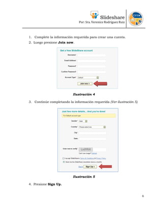 Slideshare
                               Por: Sra. Verenice Rodríguez Ruiz 
                                                                        



1. Complete la información requerida para crear una cuenta.
2. Luego presione Join now.




                           Ilustración 4

3. Continúe completando la información requerida (Ver ilustración 5)




                           Ilustración 5

4. Presione Sign Up.


                                                                       6
 